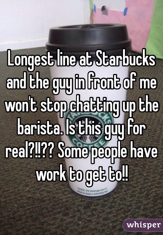Longest line at Starbucks and the guy in front of me won't stop chatting up the barista. Is this guy for real?!!?? Some people have work to get to!!