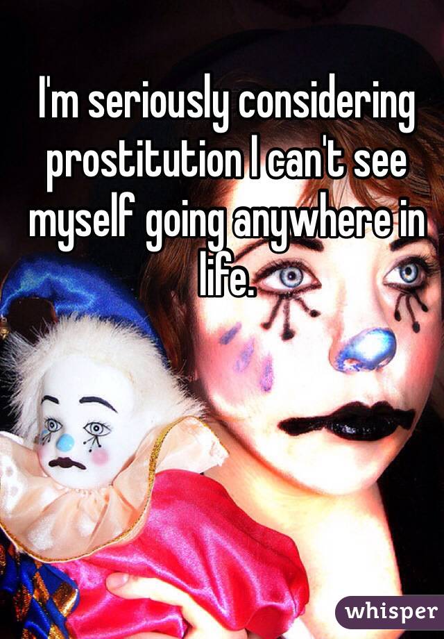 I'm seriously considering prostitution I can't see myself going anywhere in life. 