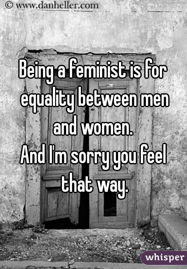 Being a feminist is for equality between men and women. 
And I'm sorry you feel that way.