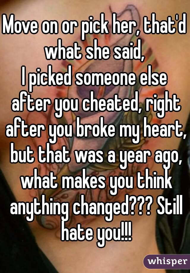 Move on or pick her, that'd what she said, 
I picked someone else after you cheated, right after you broke my heart, but that was a year ago, what makes you think anything changed??? Still hate you!!!