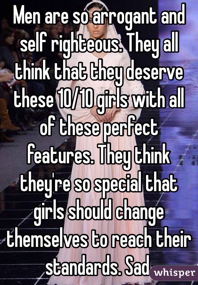 Men are so arrogant and self righteous. They all think that they deserve these 10/10 girls with all of these perfect features. They think they're so special that girls should change themselves to reach their standards. Sad.