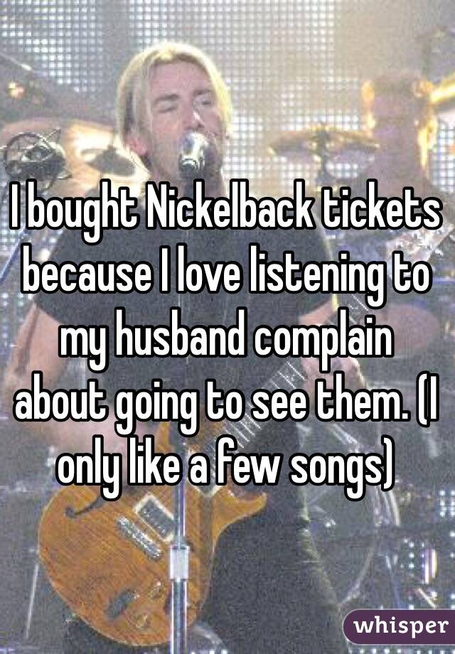 I bought Nickelback tickets because I love listening to my husband complain about going to see them. (I only like a few songs) 