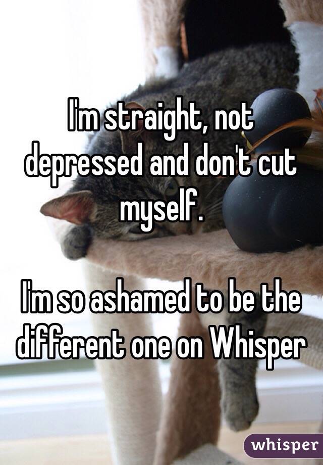 I'm straight, not depressed and don't cut myself.

I'm so ashamed to be the different one on Whisper 