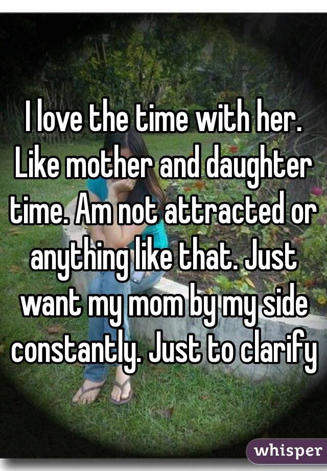 I love the time with her. Like mother and daughter time. Am not attracted or anything like that. Just want my mom by my side constantly. Just to clarify 