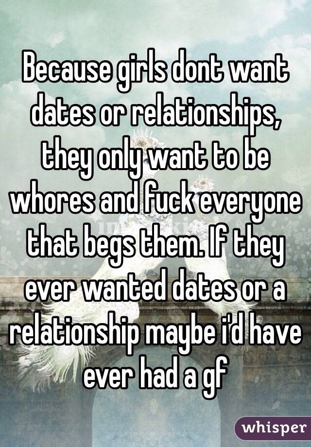 Because girls dont want dates or relationships, they only want to be whores and fuck everyone that begs them. If they ever wanted dates or a relationship maybe i'd have ever had a gf