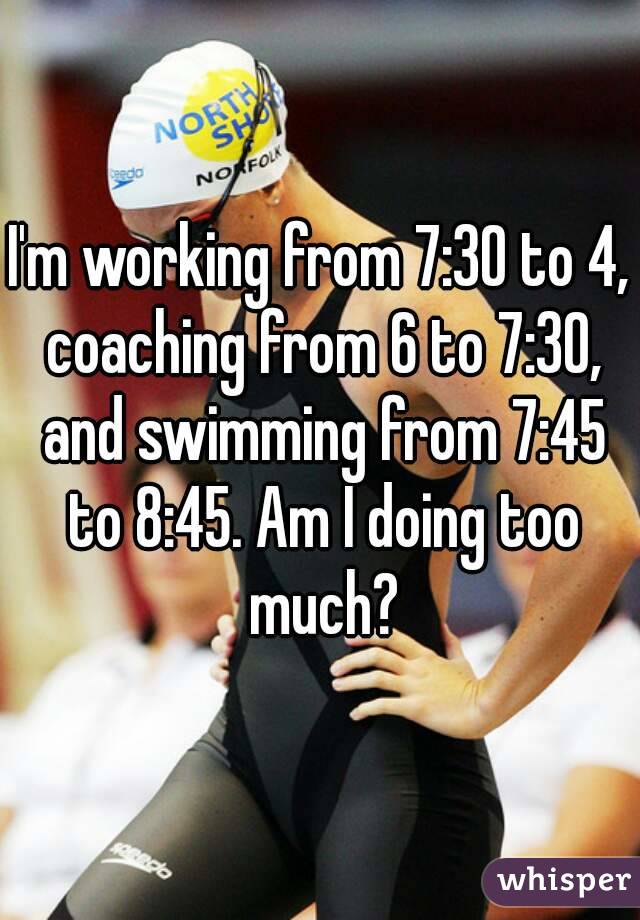 I'm working from 7:30 to 4, coaching from 6 to 7:30, and swimming from 7:45 to 8:45. Am I doing too much?