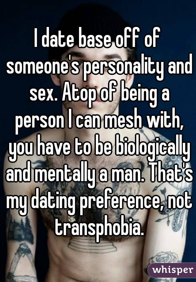 I date base off of someone's personality and sex. Atop of being a person I can mesh with, you have to be biologically and mentally a man. That's my dating preference, not transphobia.