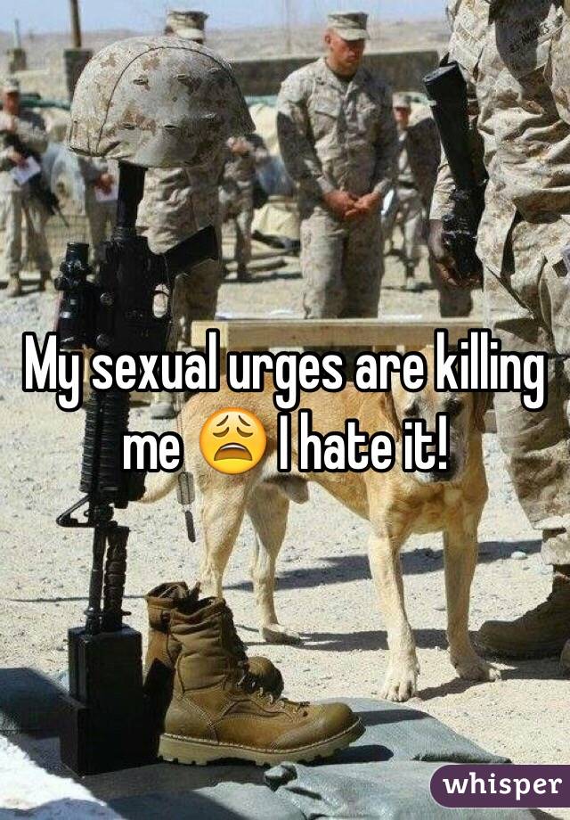 My sexual urges are killing me 😩 I hate it! 