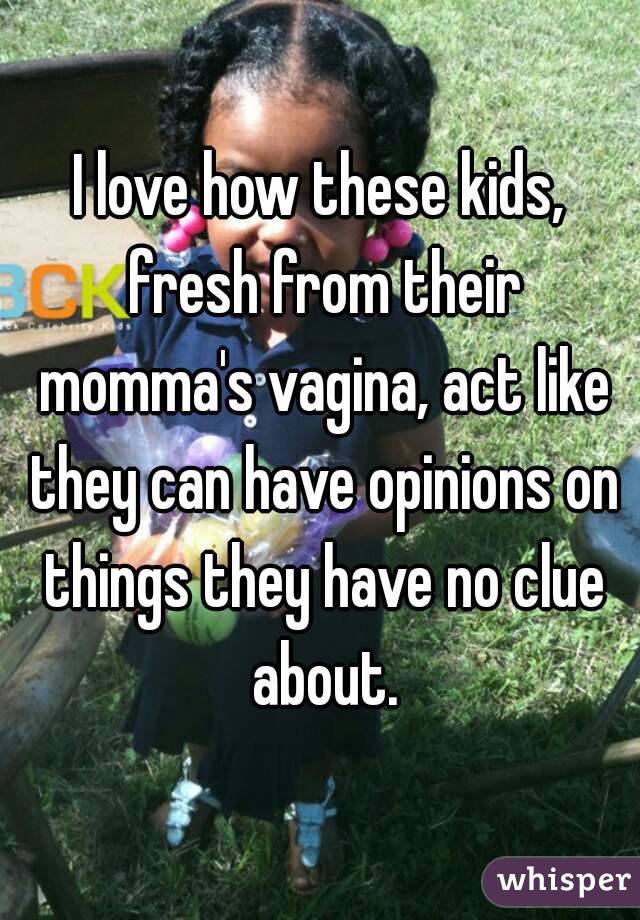 I love how these kids, fresh from their momma's vagina, act like they can have opinions on things they have no clue about.