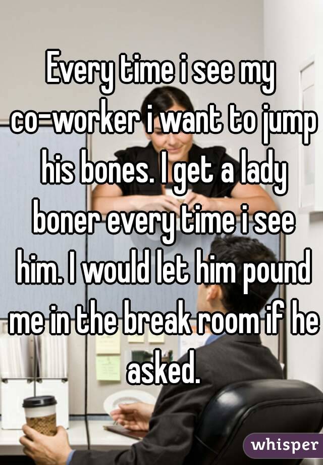 Every time i see my co-worker i want to jump his bones. I get a lady boner every time i see him. I would let him pound me in the break room if he asked.