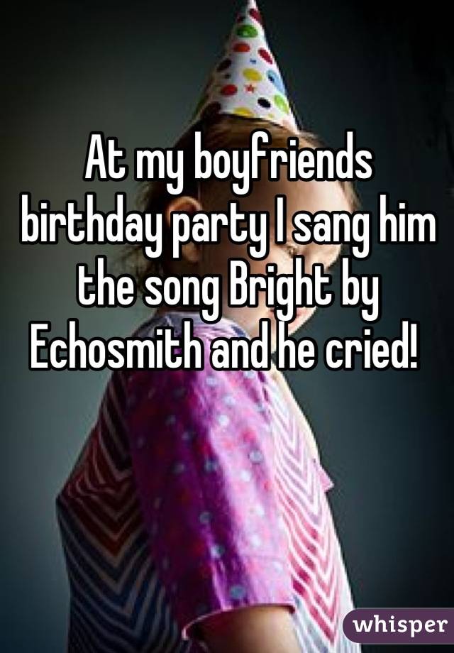 At my boyfriends birthday party I sang him the song Bright by Echosmith and he cried! 
