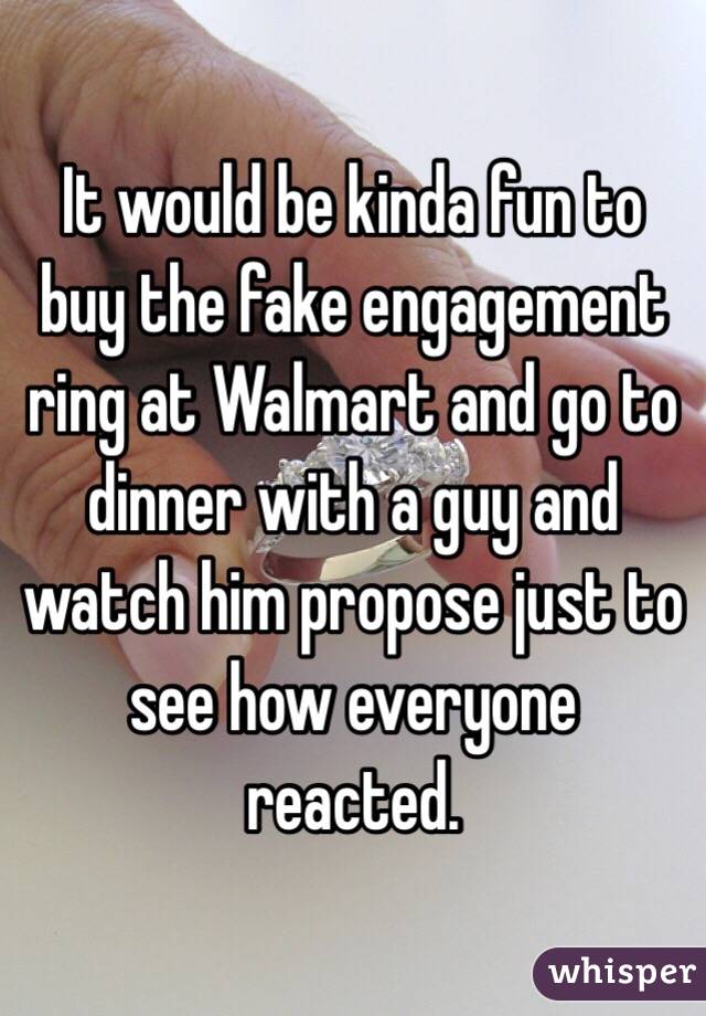 It would be kinda fun to buy the fake engagement ring at Walmart and go to dinner with a guy and watch him propose just to see how everyone reacted. 