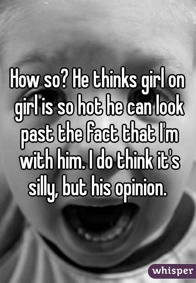 How so? He thinks girl on girl is so hot he can look past the fact that I'm with him. I do think it's silly, but his opinion. 
