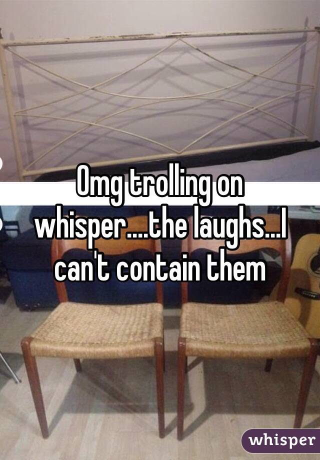 Omg trolling on whisper....the laughs...I can't contain them