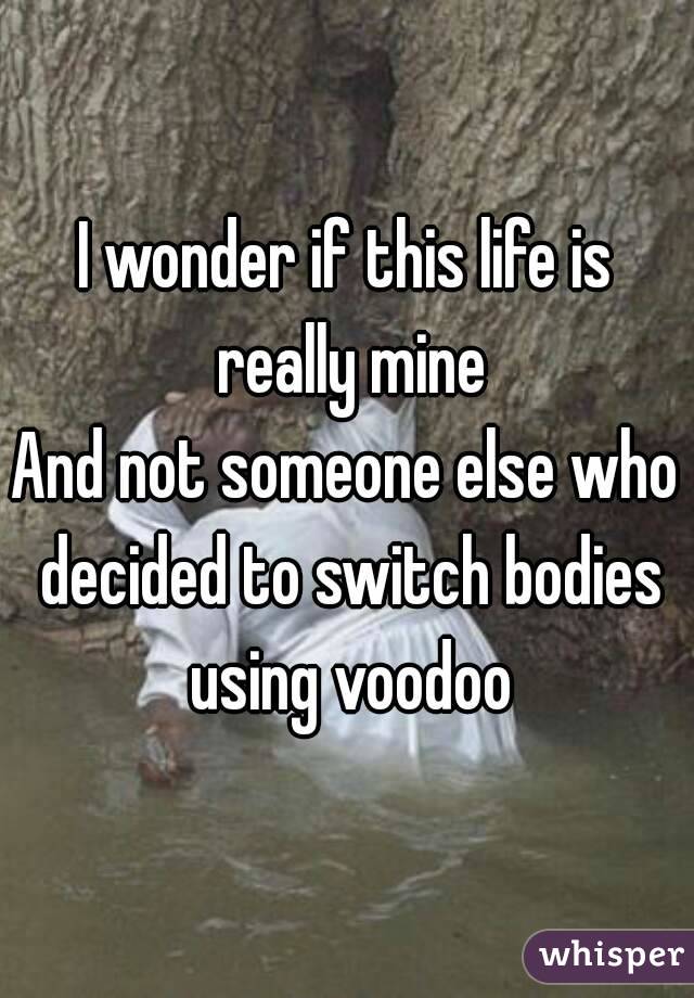 I wonder if this life is really mine
And not someone else who decided to switch bodies using voodoo