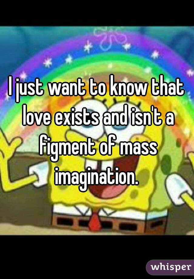 I just want to know that love exists and isn't a figment of mass imagination. 