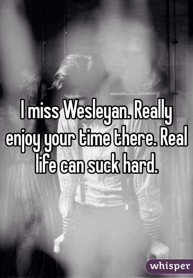 I miss Wesleyan. Really enjoy your time there. Real life can suck hard. 