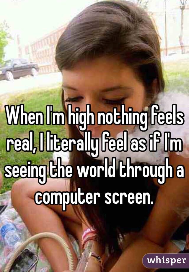 When I'm high nothing feels real, I literally feel as if I'm seeing the world through a computer screen.