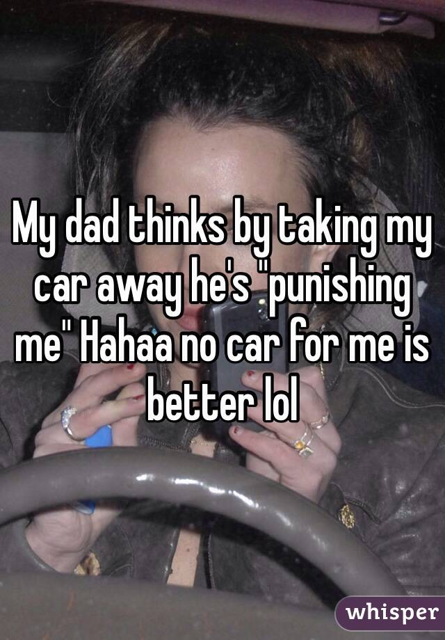 My dad thinks by taking my car away he's "punishing me" Hahaa no car for me is better lol 