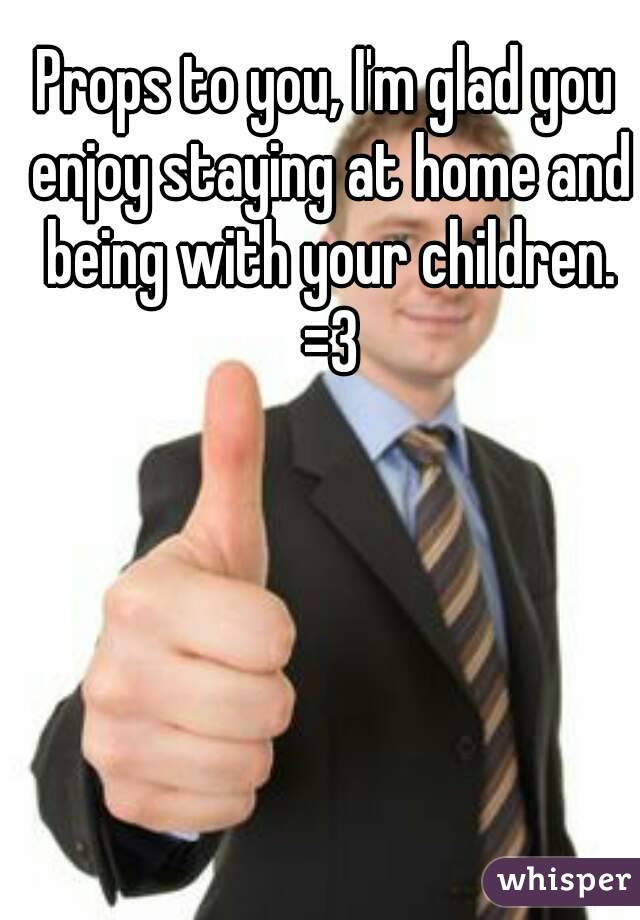 Props to you, I'm glad you enjoy staying at home and being with your children. =3