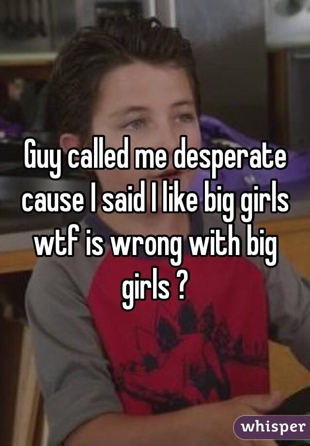 Guy called me desperate cause I said I like big girls wtf is wrong with big girls ? 