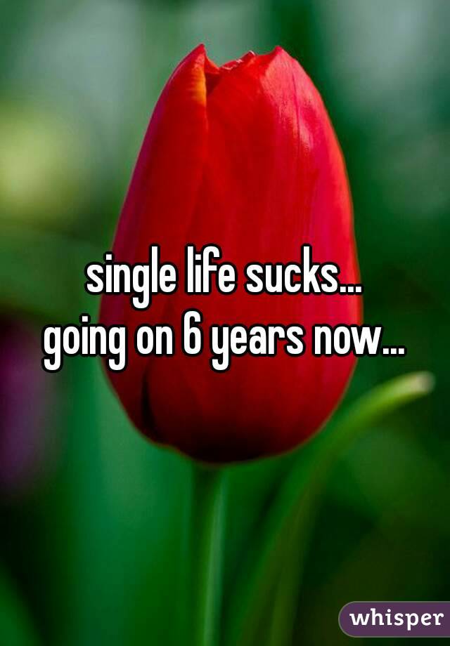 single life sucks...
going on 6 years now...
