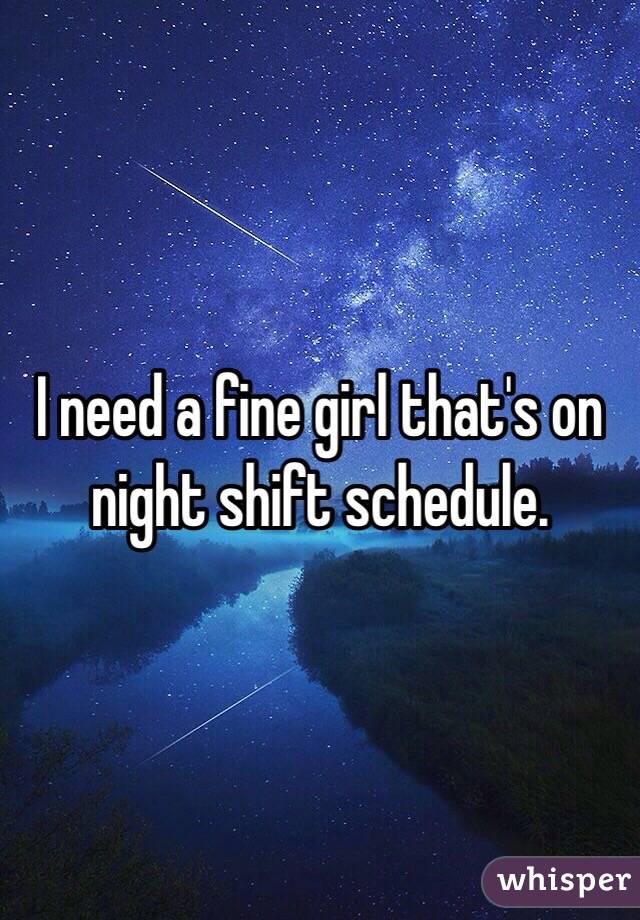 I need a fine girl that's on night shift schedule. 
