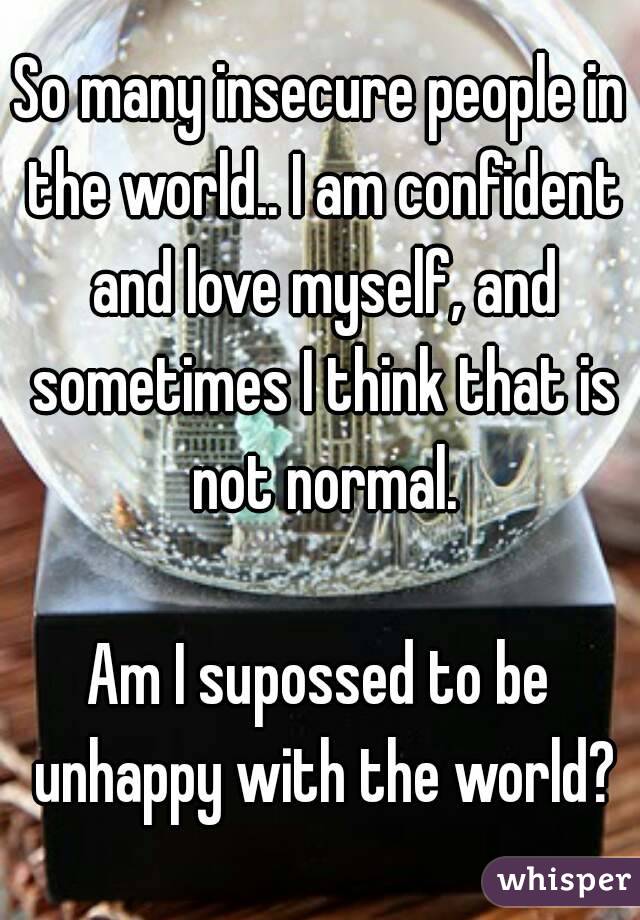 So many insecure people in the world.. I am confident and love myself, and sometimes I think that is not normal.

Am I supossed to be unhappy with the world?