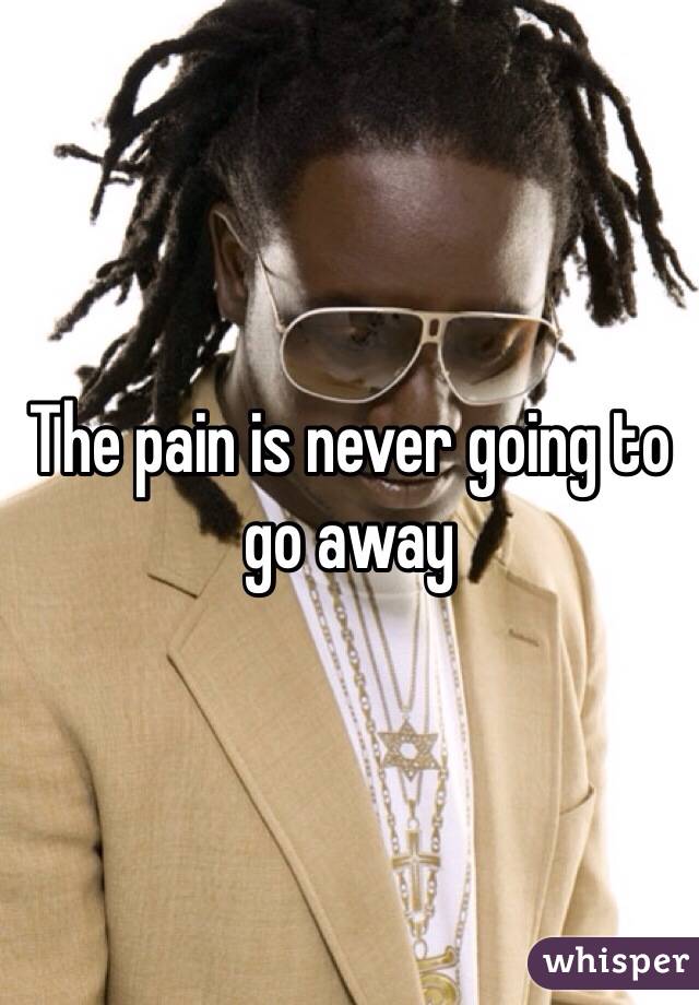 The pain is never going to go away