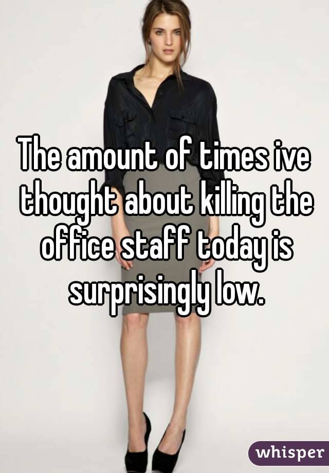 The amount of times ive thought about killing the office staff today is surprisingly low.