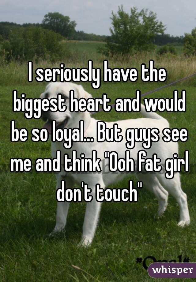 I seriously have the biggest heart and would be so loyal... But guys see me and think "Ooh fat girl don't touch"