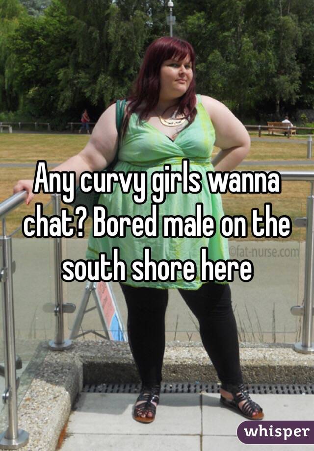 Any curvy girls wanna chat? Bored male on the south shore here