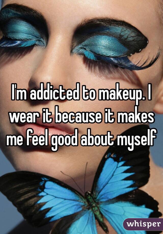 I'm addicted to makeup. I wear it because it makes me feel good about myself 