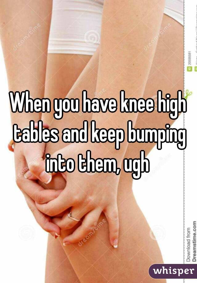 When you have knee high tables and keep bumping into them, ugh 