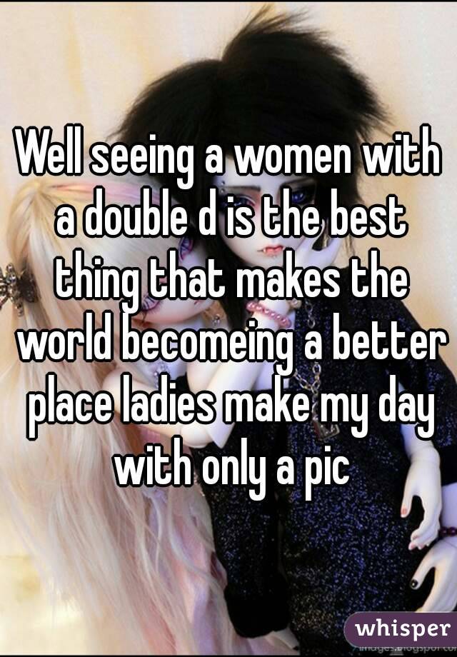 Well seeing a women with a double d is the best thing that makes the world becomeing a better place ladies make my day with only a pic