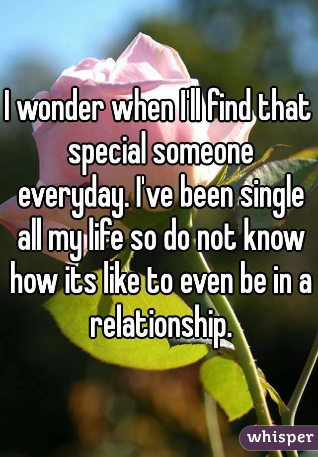 I wonder when I'll find that special someone everyday. I've been single all my life so do not know how its like to even be in a relationship.
