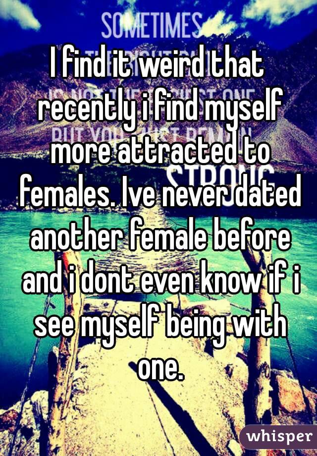 I find it weird that recently i find myself more attracted to females. Ive never dated another female before and i dont even know if i see myself being with one.