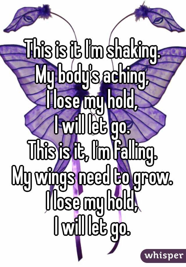 
This is it I'm shaking.
My body's aching,
I lose my hold,
I will let go.
This is it, I'm falling.
My wings need to grow.
I lose my hold,
I will let go.

