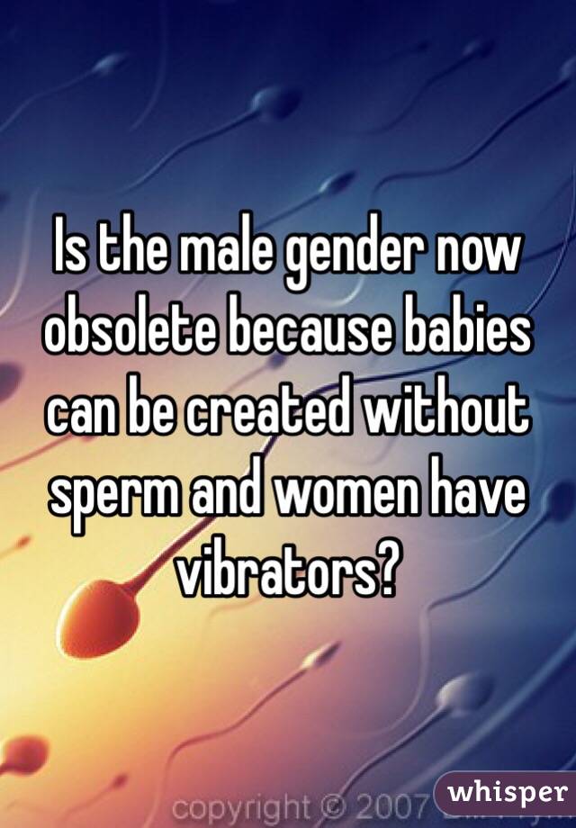 Is the male gender now obsolete because babies can be created without sperm and women have vibrators? 