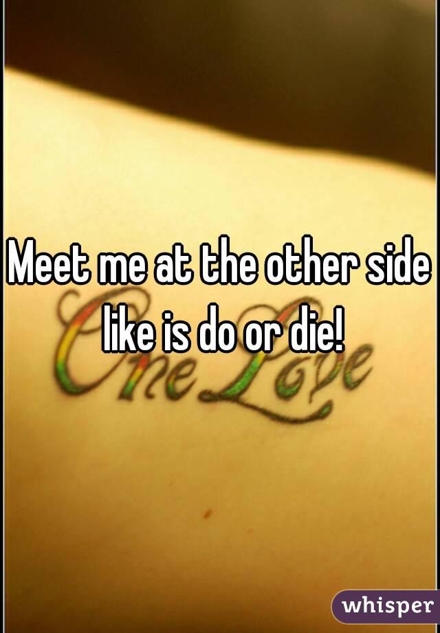 Meet me at the other side like is do or die!