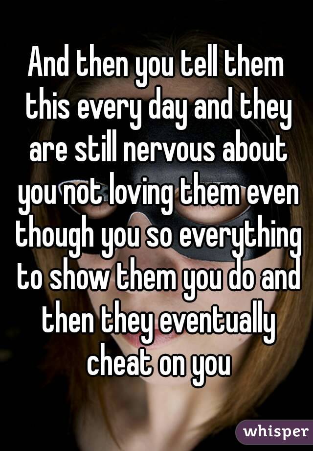 And then you tell them this every day and they are still nervous about you not loving them even though you so everything to show them you do and then they eventually cheat on you