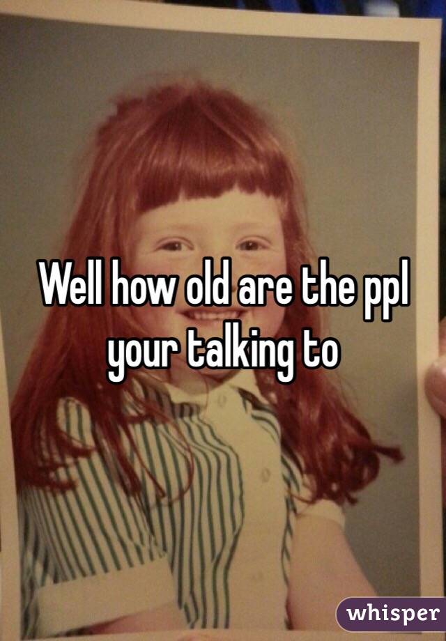 Well how old are the ppl your talking to