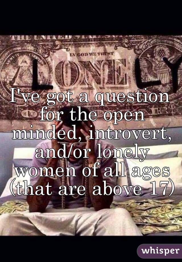 I've got a question for the open minded, introvert, and/or lonely women of all ages (that are above 17)