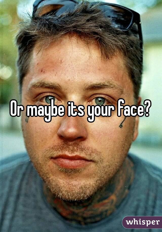 Or maybe its your face?