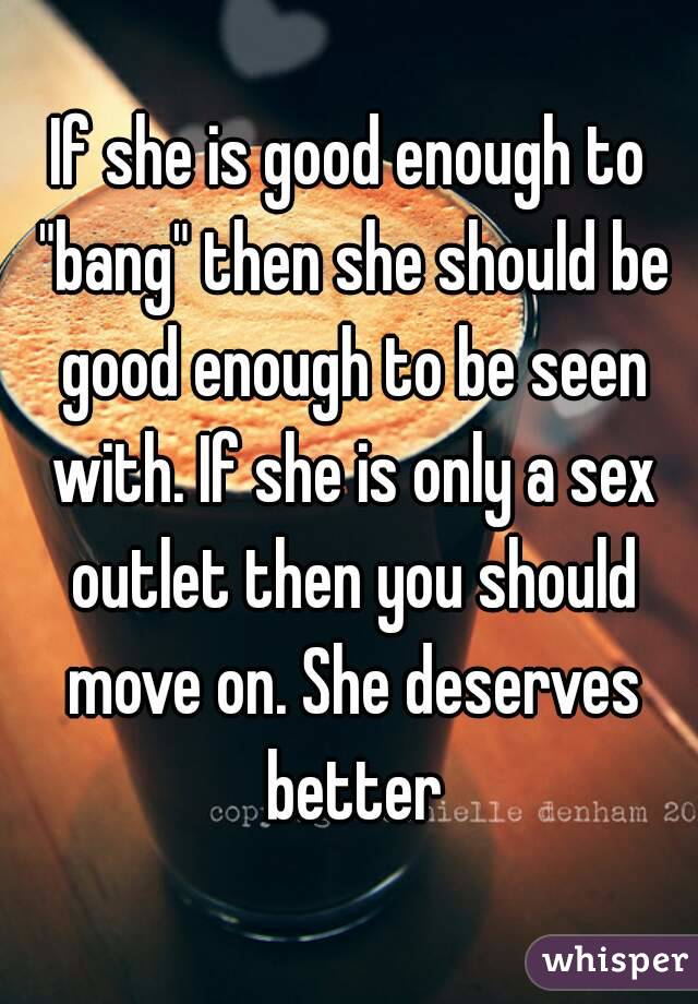 If she is good enough to "bang" then she should be good enough to be seen with. If she is only a sex outlet then you should move on. She deserves better