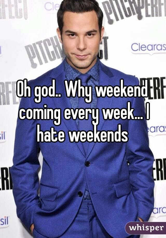 Oh god.. Why weekend coming every week... I hate weekends 