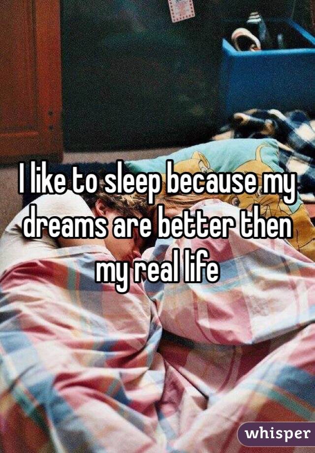 I like to sleep because my dreams are better then my real life