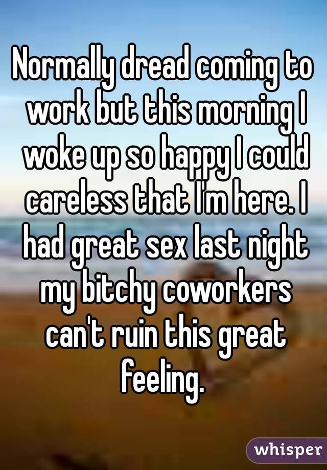 Normally dread coming to work but this morning I woke up so happy I could careless that I'm here. I had great sex last night my bitchy coworkers can't ruin this great feeling. 