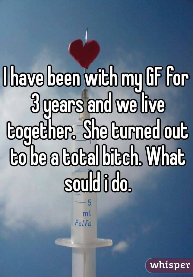 I have been with my GF for 3 years and we live together.  She turned out to be a total bitch. What sould i do.