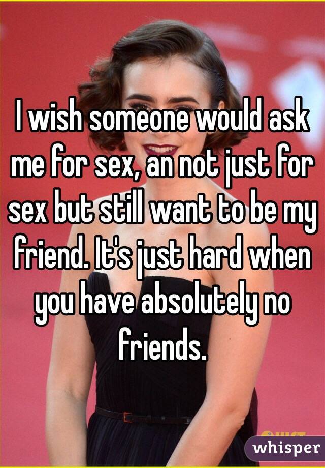 I wish someone would ask me for sex, an not just for sex but still want to be my friend. It's just hard when you have absolutely no friends.